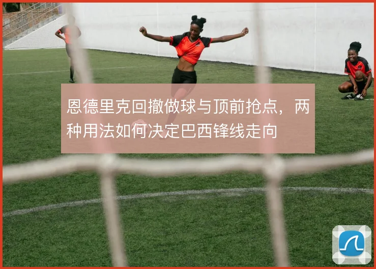 恩德里克回撤做球与顶前抢点,两种用法如何决定巴西锋线走向