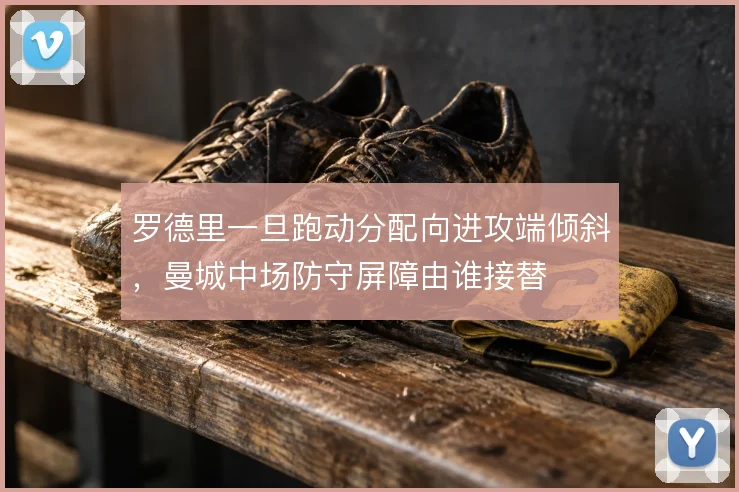 罗德里一旦跑动分配向进攻端倾斜，曼城中场防守屏障由谁接替