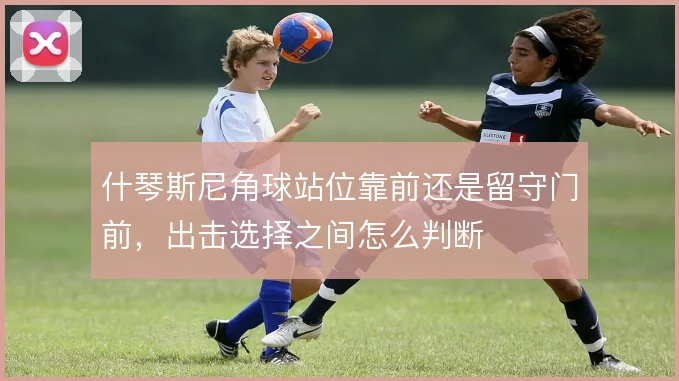 什琴斯尼角球站位靠前还是留守门前,出击选择之间怎么判断