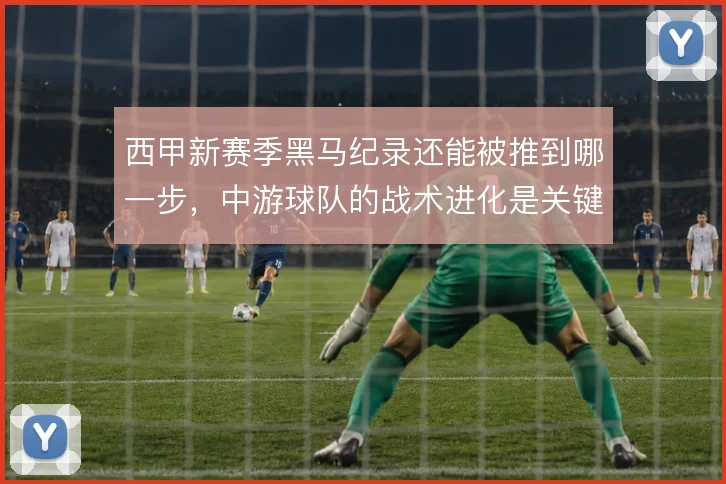 西甲新赛季黑马纪录还能被推到哪一步，中游球队的战术进化是关键