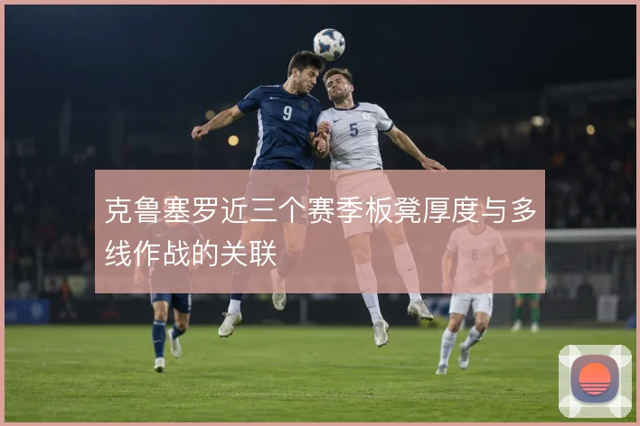 克鲁塞罗近三个赛季板凳厚度与多线作战的关联