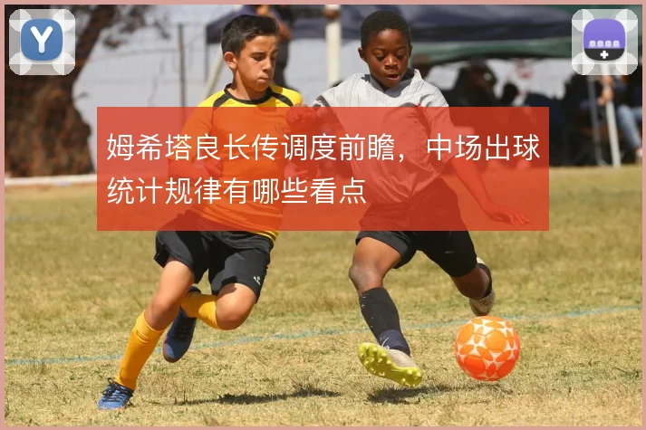 姆希塔良长传调度前瞻,中场出球统计规律有哪些看点