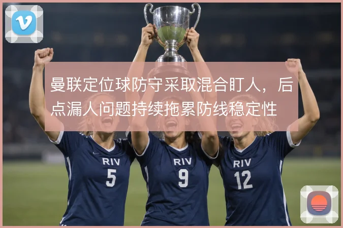曼联定位球防守采取混合盯人,后点漏人问题持续拖累防线稳定性