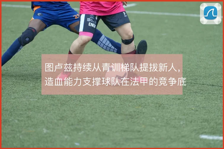 图卢兹持续从青训梯队提拔新人，造血能力支撑球队在法甲的竞争底盘