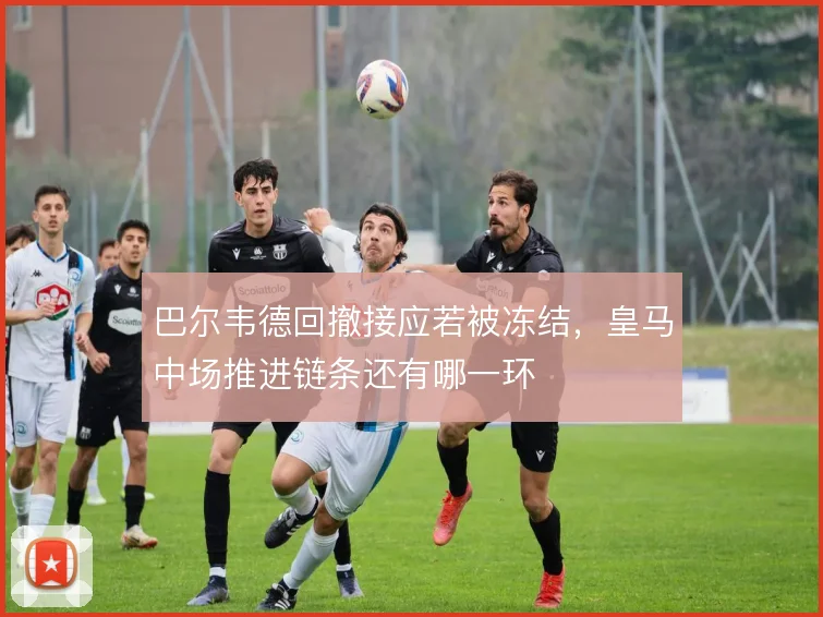 巴尔韦德回撤接应若被冻结,皇马中场推进链条还有哪一环