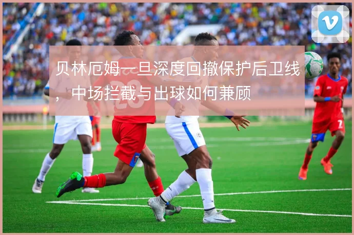 贝林厄姆一旦深度回撤保护后卫线，中场拦截与出球如何兼顾