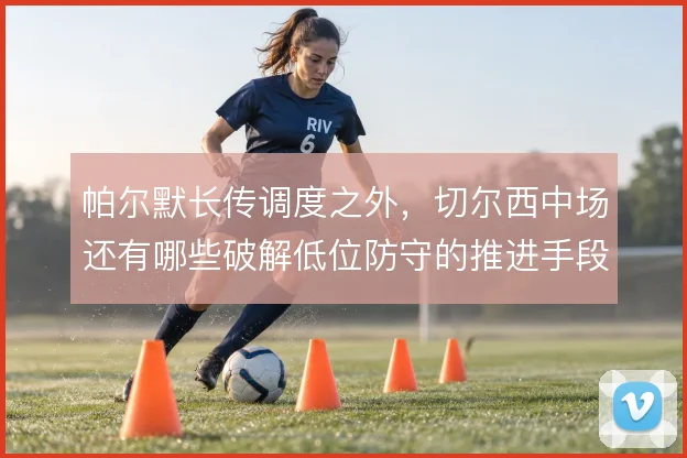 帕尔默长传调度之外，切尔西中场还有哪些破解低位防守的推进手段