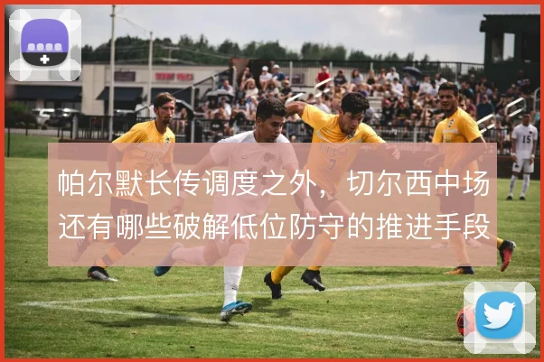 帕尔默长传调度之外,切尔西中场还有哪些破解低位防守的推进手段