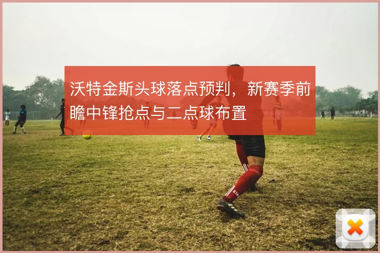 沃特金斯头球落点预判，新赛季前瞻中锋抢点与二点球布置