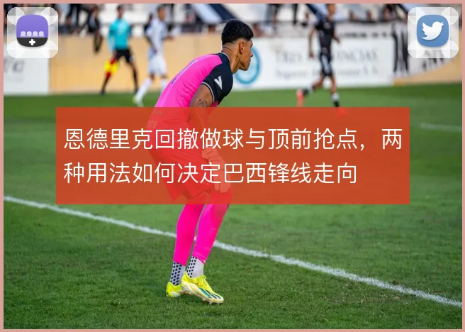 恩德里克回撤做球与顶前抢点,两种用法如何决定巴西锋线走向