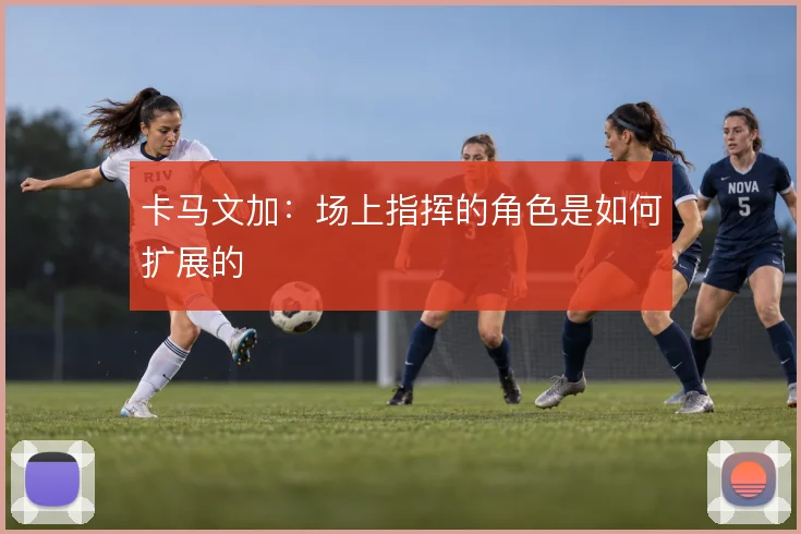 卡马文加：场上指挥的角色是如何扩展的