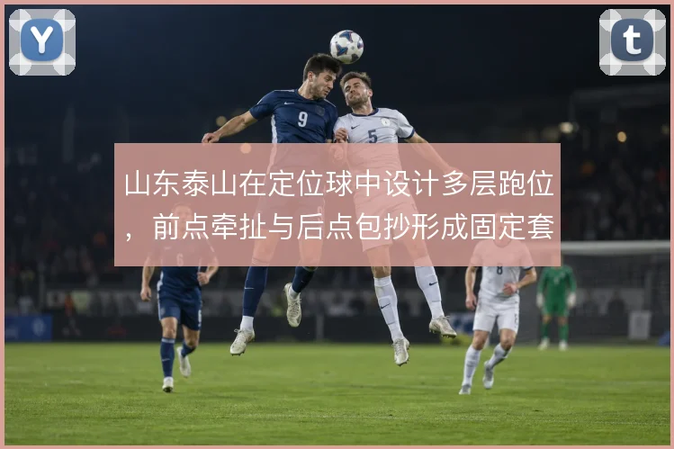 山东泰山在定位球中设计多层跑位，前点牵扯与后点包抄形成固定套路