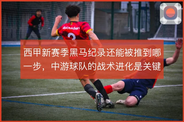 西甲新赛季黑马纪录还能被推到哪一步，中游球队的战术进化是关键