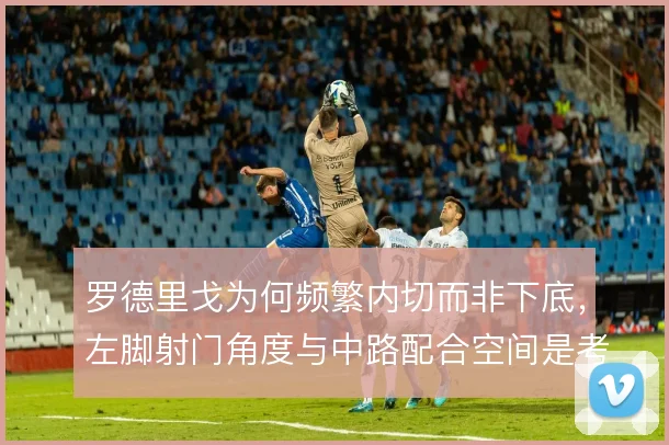 罗德里戈为何频繁内切而非下底，左脚射门角度与中路配合空间是考量