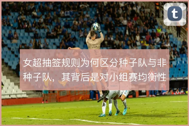 女超抽签规则为何区分种子队与非种子队,其背后是对小组赛均衡性的考量