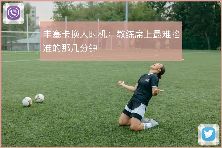 丰塞卡换人时机：教练席上最难掐准的那几分钟