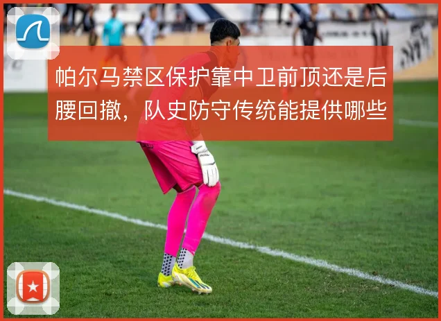 帕尔马禁区保护靠中卫前顶还是后腰回撤,队史防守传统能提供哪些参照