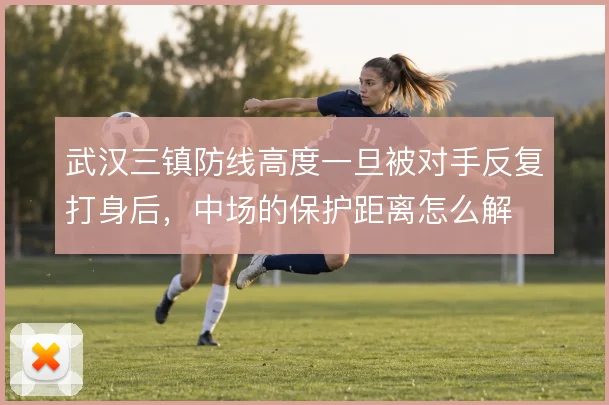 武汉三镇防线高度一旦被对手反复打身后，中场的保护距离怎么解