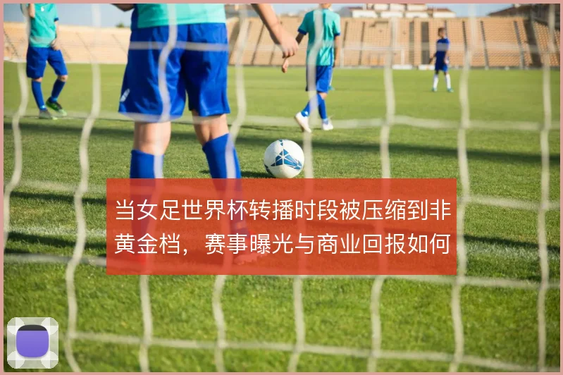 当女足世界杯转播时段被压缩到非黄金档，赛事曝光与商业回报如何平衡