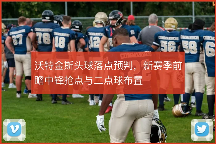 沃特金斯头球落点预判，新赛季前瞻中锋抢点与二点球布置